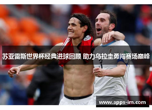 苏亚雷斯世界杯经典进球回顾 助力乌拉圭勇闯赛场巅峰