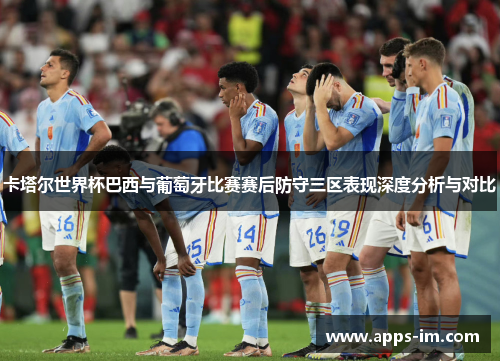 卡塔尔世界杯巴西与葡萄牙比赛赛后防守三区表现深度分析与对比