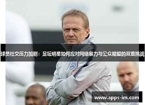 球员社交压力加剧：足坛明星如何应对网络暴力与公众期望的双重挑战