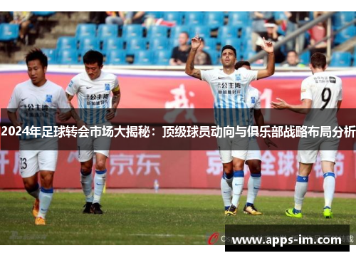 2024年足球转会市场大揭秘：顶级球员动向与俱乐部战略布局分析