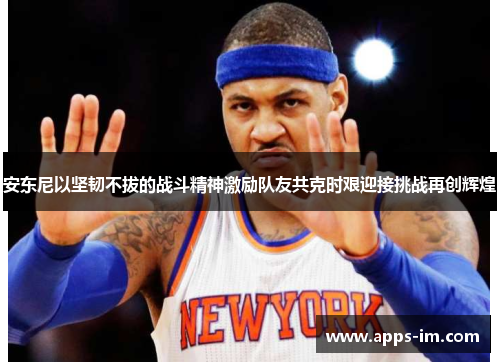 安东尼以坚韧不拔的战斗精神激励队友共克时艰迎接挑战再创辉煌