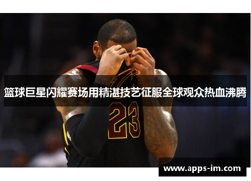 篮球巨星闪耀赛场用精湛技艺征服全球观众热血沸腾