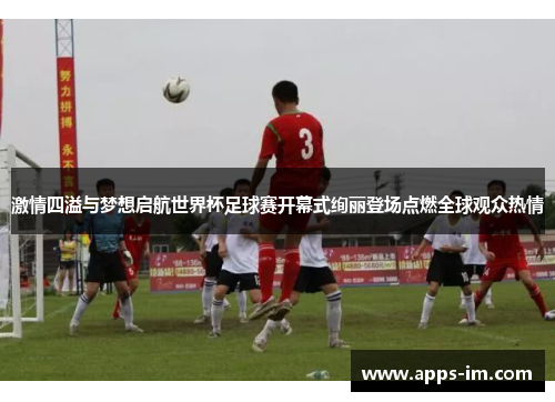 激情四溢与梦想启航世界杯足球赛开幕式绚丽登场点燃全球观众热情