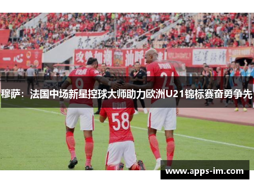 穆萨：法国中场新星控球大师助力欧洲U21锦标赛奋勇争先