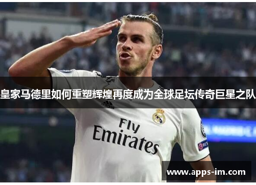 皇家马德里如何重塑辉煌再度成为全球足坛传奇巨星之队