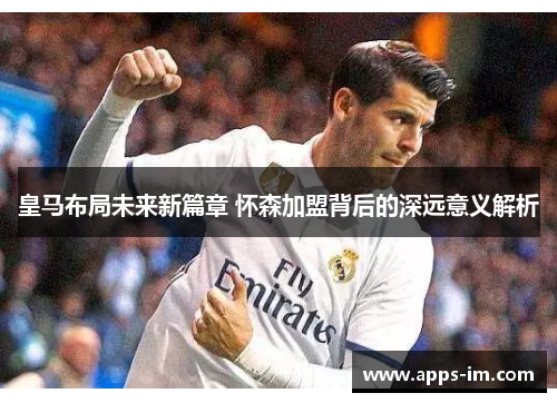 皇马布局未来新篇章 怀森加盟背后的深远意义解析
