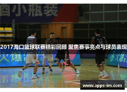 2017海口篮球联赛精彩回顾 聚焦赛事亮点与球员表现