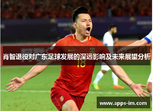 肖智退役对广东足球发展的深远影响及未来展望分析