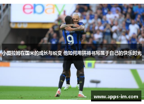 小图拉姆在国米的成长与蜕变 他如何用拼搏书写属于自己的快乐时光